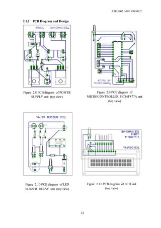 ATEL3002 MINI PROJECT
11
2.1.2 PCB Diagram and Design
Figure 2.9 PCB diagram of
MICROCONTROLLER PIC16F877A unit
(top view)
Figure 2.8 PCB diagram of POWER
SUPPLY unit (top view)
Figure 2.10 PCB diagram of LED
BUZZER RELAY unit (top view)
Figure 2.11 PCB diagram of LCD unit
(top view)
 