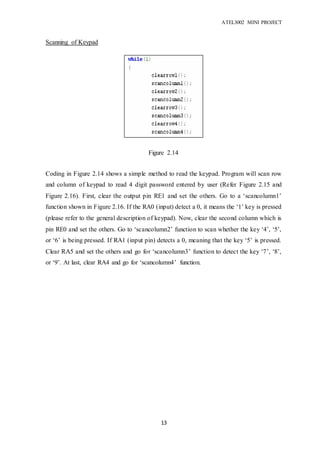 ATEL3002 MINI PROJECT
13
Scanning of Keypad
Coding in Figure 2.14 shows a simple method to read the keypad. Program will scan row
and column of keypad to read 4 digit password entered by user (Refer Figure 2.15 and
Figure 2.16). First, clear the output pin RE1 and set the others. Go to a ‘scancolumn1’
function shown in Figure 2.16. If the RA0 (input) detect a 0, it means the ‘1’ key is pressed
(please refer to the general description of keypad). Now, clear the second column which is
pin RE0 and set the others. Go to ‘scancolumn2’ function to scan whether the key ‘4’, ‘5’,
or ‘6’ is being pressed. If RA1 (input pin) detects a 0, meaning that the key ‘5’ is pressed.
Clear RA5 and set the others and go for ‘scancolumn3’ function to detect the key ‘7’, ‘8’,
or ‘9’. At last, clear RA4 and go for ‘scancolumn4’ function.
Figure 2.14
 