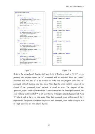ATEL3002 MINI PROJECT
14
Refer to the scancolumn1 function in Figure 2.16, if RA0 pin equal to ‘0’ (‘1’ key is
pressed), the program under the “if” command will be activated. First, the “while”
command will wait the ‘1’ to be released to make sure the program under the “if”
command will only run one time for a press. After that, the words on LCD screen will be
cleared if the ‘password_count’ variable is equal to zero. The purpose of the
‘password_count’ variable is to let the LCD screen clear when the first digit is entered. The
LCD will display the symbol ‘*’ to tell user that the first digit is already been entered. Next,
‘1’ value is stall at the keyin_char array. After that, password_count will increase 1 for 1
digit entered. Program will continue the process until password_count variable is equal to 4
or 4 digit password has been entered by user.
Figure 2.15 Figure 2.16
 
