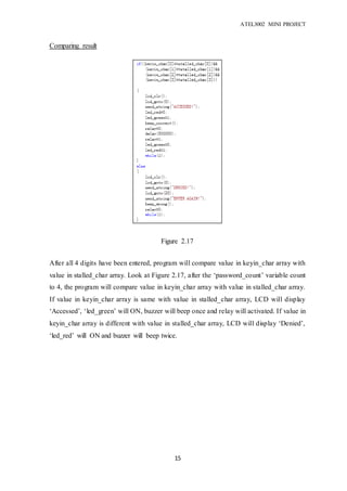 ATEL3002 MINI PROJECT
15
Comparing result
After all 4 digits have been entered, program will compare value in keyin_char array with
value in stalled_char array. Look at Figure 2.17, after the ‘password_count’ variable count
to 4, the program will compare value in keyin_char array with value in stalled_char array.
If value in keyin_char array is same with value in stalled_char array, LCD will display
‘Accessed’, ‘led_green’ will ON, buzzer will beep once and relay will activated. If value in
keyin_char array is different with value in stalled_char array, LCD will display ‘Denied’,
‘led_red’ will ON and buzzer will beep twice.
Figure 2.17
 