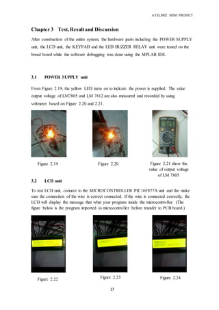 ATEL3002 MINI PROJECT
17
Chapter 3 Test, Resultand Discussion
After construction of the entire system, the hardware parts including the POWER SUPPLY
unit, the LCD unit, the KEYPAD and the LED BUZZER RELAY unit were tested on the
bread board while the software debugging was done using the MPLAB IDE.
3.1 POWER SUPPLY unit
From Figure 2.19, the yellow LED turns on to indicate the power is supplied. The value
output voltage of LM7805 and LM 7812 are also measured and recorded by using
voltmeter based on Figure 2.20 and 2.21.
3.2 LCD unit
To test LCD unit, connect to the MICROCONTROLLER PIC16F877A unit and the make
sure the connection of the wire is correct connected. If the wire is connected correctly, the
LCD will display the message that what your program inside the microcontroller. (The
figure below is the program imported to microcontroller before transfer to PCB board.)
Figure 2.20 Figure 2.21 show the
value of output voltage
of LM 7805
Figure 2.19
Figure 2.22 Figure 2.23 Figure 2.24
 