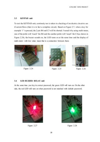 ATEL3002 MINI PROJECT
18
3.3 KEYPAD unit
To test the KEYPAD unit, continuity test is taken to checking of an electric circuit to see
if current flows (that it is in fact a complete circuit). Based on Figure 2.7, when a key for
example ‘1’ is pressed, the 2 pin R4 and C3 will be shorted. I tested it by using multi-meter,
one of the probe will ‘touch’ the R4 and the another probe will ‘touch’ the C3(as shown in
Figure 2.24), the buzzer sounds on, the LED turns on at the same time and the display of
multi-meter with low value mean that is a connection between them.
3.4 LED BUZZER RELAY unit
At the same time you key in correct password, the green LED will turn on. On the other
side, the red LED will turn on when password is not matched with default password.
Figure 2.24 Figure 2.26Figure 2.25
Figure 2.28Figure 2.27
 