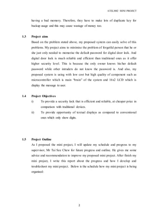 ATEL3002 MINI PROJECT
2
having a bad memory. Therefore, they have to make lots of duplicate key for
backup usage and this may cause wastage of money too.
1.3 Project aims
Based on the problem stated above, my proposed system can easily solve of this
problems. My project aims to minimise the problem of forgetful person that he or
she just only needed to memorise the default password for digital door lock. And
digital door lock is much reliable and efficient than traditional ones as it offer
higher security level. This is because the only owner knows his/her default
password while other intruders do not know the password is. And also, my
proposed system is using with low cost but high quality of component such as
microcontroller which is main “brain” of the system and 16x2 LCD which is
display the message to user.
1.4 Project Objectives
i) To provide a security lock that is efficient and reliable, at cheaper price in
comparison with traditional devices.
ii) To provide opportunity of textual displays as compared to conventional
ones which only show digits.
1.5 Project Outline
As I proposed the mini project, I will update my schedule and progress to my
supervisor, Mr Tai See Chew for future progress and outline. He gives me some
advice and recommendation to improve my proposed mini project. After finish my
mini project, I write this report about the progress and how I develop and
troubleshoot my mini project. Below is the schedule how my mini project is being
organised:
 