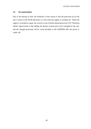 ATEL3002 MINI PROJECT
20
4.2 Recommendation
Due to the lacking of time, the limitation of this system is that the password set by the
user is stored in the RAM and hence it is lost when the supply is switched off. When the
supply is switched on again, the system is reset with the default password 1234. Therefore,
further improvement is that adding the feature of password can be changed by the user
and the changed password will be saved eternally in the EEPROM after the power is
switch off.
 