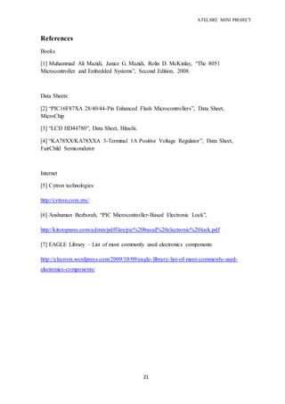 ATEL3002 MINI PROJECT
21
References
Books
[1] Muhammad Ali Mazidi, Janice G. Mazidi, Rolin D. McKinlay, “The 8051
Microcontroller and Embedded Systems”, Second Edition, 2008.
Data Sheets:
[2] “PIC16F87XA 28/40/44-Pin Enhanced Flash Microcontrollers”, Data Sheet,
MicroChip
[3] “LCD HD44780”, Data Sheet, Hitachi.
[4] “KA78XX/KA78XXA 3-Terminal 1A Positive Voltage Regulator”, Data Sheet,
FairChild Semicondutor
Internet
[5] Cytron technologies
http://cytron.com.my/
[6] Anshuman Bezborah, “PIC Microcontroller-Based Electronic Lock”,
http://kitsnspares.com/admin/pdffiles/pic%20based%20electronic%20lock.pdf
[7] EAGLE Library – List of most commonly used electronics components
http://elecrom.wordpress.com/2009/10/09/eagle-library-list-of-most-commonly-used-
electronics-components/
 