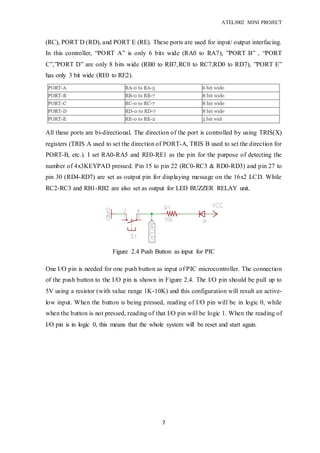 ATEL3002 MINI PROJECT
7
(RC), PORT D (RD), and PORT E (RE). These ports are used for input/ output interfacing.
In this controller, “PORT A” is only 6 bits wide (RA0 to RA7), ”PORT B” , “PORT
C”,”PORT D” are only 8 bits wide (RB0 to RB7,RC0 to RC7,RD0 to RD7), ”PORT E”
has only 3 bit wide (RE0 to RE2).
All these ports are bi-directional. The direction of the port is controlled by using TRIS(X)
registers (TRIS A used to set the direction of PORT-A, TRIS B used to set the direction for
PORT-B, etc.). I set RA0-RA5 and RE0-RE1 as the pin for the purpose of detecting the
number of 4x3KEYPAD pressed. Pin 15 to pin 22 (RC0-RC3 & RD0-RD3) and pin 27 to
pin 30 (RD4-RD7) are set as output pin for displaying message on the 16x2 LCD. While
RC2-RC3 and RB1-RB2 are also set as output for LED BUZZER RELAY unit.
One I/O pin is needed for one push button as input of PIC microcontroller. The connection
of the push button to the I/O pin is shown in Figure 2.4. The I/O pin should be pull up to
5V using a resistor (with value range 1K-10K) and this configuration will result an active-
low input. When the button is being pressed, reading of I/O pin will be in logic 0, while
when the button is not pressed, reading of that I/O pin will be logic 1. When the reading of
I/O pin is in logic 0, this means that the whole system will be reset and start again.
Figure 2.4 Push Button as input for PIC
microcontroller
 