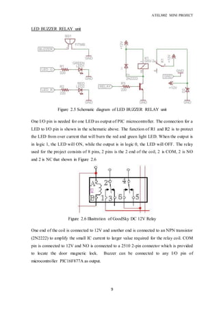 ATEL3002 MINI PROJECT
9
LED BUZZER RELAY unit
One I/O pin is needed for one LED as output of PIC microcontroller. The connection for a
LED to I/O pin is shown in the schematic above. The function of R1 and R2 is to protect
the LED from over current that will burn the red and green light LED. When the output is
in logic 1, the LED will ON, while the output is in logic 0, the LED will OFF. The relay
used for the project consists of 8 pins, 2 pins is the 2 end of the coil, 2 is COM, 2 is NO
and 2 is NC that shown in Figure 2.6
One end of the coil is connected to 12V and another end is connected to an NPN transistor
(2N2222) to amplify the small IC current to larger value required for the relay coil. COM
pin is connected to 12V and NO is connected to a 2510 2-pin connector which is provided
to locate the door magnetic lock. Buzzer can be connected to any I/O pin of
microcontroller PIC16F877A as output.
Figure 2.5 Schematic diagram of LED BUZZER RELAY unit
microcontroller
Figure 2.6 Illustration of GoodSky DC 12V Relay
microcontroller
 