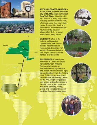 MVCC IS LOCATED IN UTICA –
a safe, small, diverse American
city of 60,000 people in Central
New York State. It is within driv-
ing distance of many major cities,
including Boston and New York,
which are about four hours away
by car. Toronto, Montreal, and
Philadelphia are fewer than five
hours away by car, and
Washington, D.C., is about
seven hours away by car.
DIVERSITY: Utica is the
cultural melting pot of
Upstate New York – more
than 50 nationalities are
represented, bringing a rich
variety of restaurants to the
city, so you can try cuisines
from all over the world.
EXPERIENCE: Expand your
worldview in Utica! The city is
home to Munson-Williams-
Proctor Arts Institute, an
internationally recognized fine
arts center, which is located right
across the street from the historic
Utica Public Library, and down
the road from the Stanley Center
for the Arts, which brings Broad-
way shows and performances to
the city. Utica is also home to a
zoo; trails for biking, hiking,
skiing, and snowboarding; and
the Utica Comets hockey team.
Buffalo
Rochester
Syracuse
MVCC
Utica Campus
MVCC
Rome Campus
Albany
Boston
Washington, DC
Toronto, Canada
Montreal, Canada
Philadelphia
Oneonta
Binghamton
New York
City
Plattsburgh
Potsdam
 