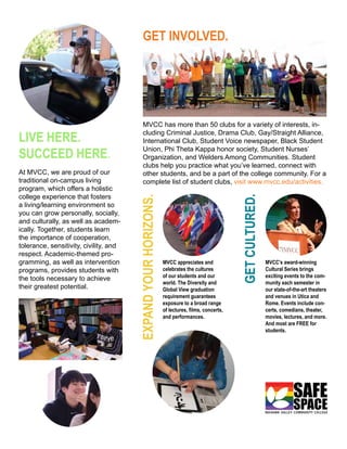 GET INVOLVED.
MVCC has more than 50 clubs for a variety of interests, in-
cluding Criminal Justice, Drama Club, Gay/Straight Alliance,
International Club, Student Voice newspaper, Black Student
Union, Phi Theta Kappa honor society, Student Nurses’
Organization, and Welders Among Communities. Student
clubs help you practice what you’ve learned, connect with
other students, and be a part of the college community. For a
complete list of student clubs, visit www.mvcc.edu/activities.
LIVE HERE.
SUCCEED HERE.
At MVCC, we are proud of our
traditional on-campus living
program, which offers a holistic
college experience that fosters
a living/learning environment so
you can grow personally, socially,
and culturally, as well as academ-
ically. Together, students learn
the importance of cooperation,
tolerance, sensitivity, civility, and
respect. Academic-themed pro-
gramming, as well as intervention
programs, provides students with
the tools necessary to achieve
their greatest potential.
MVCC’s award-winning
Cultural Series brings
exciting events to the com-
munity each semester in
our state-of-the-art theaters
and venues in Utica and
Rome. Events include con-
certs, comedians, theater,
movies, lectures, and more.
And most are FREE for
students.
MVCC appreciates and
celebrates the cultures
of our students and our
world. The Diversity and
Global View graduation
requirement guarantees
exposure to a broad range
of lectures, films, concerts,
and performances.
EXPANDYOURHORIZONS.
GETCULTURED.
SAFE
SPACE
 