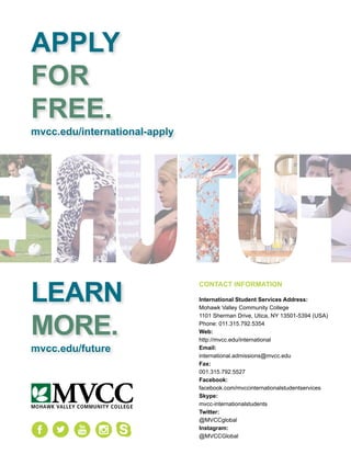 Utica Campus 1101 Sherman Drive, Utica, NY 13501 Rome Campus 1101 Floyd Ave., Rome, NY 13440
APPLY
FOR
FREE.
mvcc.edu/international-apply
LEARN
MORE.
mvcc.edu/future
MOHAWK VALLEY COMMUNITY COLLEGE
MVCC
CONTACT INFORMATION
International Student Services Address:
Mohawk Valley Community College
1101 Sherman Drive, Utica, NY 13501-5394 (USA)
Phone: 011.315.792.5354
Web:
http://mvcc.edu/international
Email:
international.admissions@mvcc.edu
Fax:
001.315.792.5527
Facebook:
facebook.com/mvccinternationalstudentservices
Skype:
mvcc-internationalstudents
Twitter:
@MVCCglobal
Instagram:
@MVCCGlobal
 