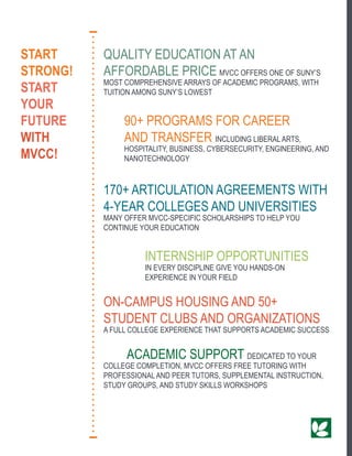 QUALITY EDUCATION AT AN
AFFORDABLE PRICE MVCC OFFERS ONE OF SUNY’S
MOST COMPREHENSIVE ARRAYS OF ACADEMIC PROGRAMS, WITH
TUITION AMONG SUNY’S LOWEST
	 90+ PROGRAMS FOR CAREER
	 AND TRANSFER INCLUDING LIBERAL ARTS,
	 HOSPITALITY, BUSINESS, CYBERSECURITY, ENGINEERING, AND 		
	NANOTECHNOLOGY
170+ ARTICULATION AGREEMENTS WITH
4-YEAR COLLEGES AND UNIVERSITIES
MANY OFFER MVCC-SPECIFIC SCHOLARSHIPS TO HELP YOU
CONTINUE YOUR EDUCATION
		INTERNSHIP OPPORTUNITIES
		IN EVERY DISCIPLINE GIVE YOU HANDS-ON
		 EXPERIENCE IN YOUR FIELD
ON-CAMPUS HOUSING AND 50+
STUDENT CLUBS AND ORGANIZATIONS
A FULL COLLEGE EXPERIENCE THAT SUPPORTS ACADEMIC SUCCESS
	 ACADEMIC SUPPORT DEDICATED TO YOUR
COLLEGE COMPLETION, MVCC OFFERS FREE TUTORING WITH
PROFESSIONAL AND PEER TUTORS, SUPPLEMENTAL INSTRUCTION,
STUDY GROUPS, AND STUDY SKILLS WORKSHOPS
START
STRONG!
START
YOUR
FUTURE
WITH
MVCC!
 