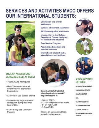 SERVICES AND ACTIVITIES MVCC OFFERS
OUR INTERNATIONAL STUDENTS:
Orientation and arrival
assistance
Cultural adjustment assistance
SEVIS/Immigration advisement
Introduction to the College 	
Experience Course designed
for international students
Peer Mentor Program
Academic advisement and
transfer planning
International student clubs,
associations, and festivals
ACADEMIC ADVISEMENT
COUNSELING CENTER
HEALTH CENTER
ESL
LEARNING CENTER
TRANSFER SERVICES
CAREER SERVICES
DEPARTMENT OF PUBLIC 	
SAFETY
MVCC SUPPORT
OFFICES:
ENGLISH AS A SECOND
LANGUAGE (ESL) AT MVCC:
•	TOEFL/IELTS not required
•	MVCC placement tests will
	 determine your appropriate
	 English level
•	All levels of ESL classes offered
•	Students may begin academic 	
	 coursework during their final 	
	 level of ESL
•	SUNY’s only ESL Certificate 	
	 Program
Students will be fully admitted 	
into college-level coursework if 	
they submit scores of:
•	500 on TOEFL
•	173 on computer-based TOEFL
•	61 on TOEFL iBT
•	5.5 on IELTS
(Scores on standardized tests
are valid for two years)
 