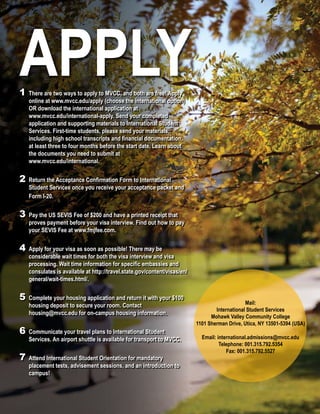 APPLY1	There are two ways to apply to MVCC, and both are free! Apply 	
	 online at www.mvcc.edu/apply (choose the international option) 	
	 OR download the international application at
	 www.mvcc.edu/international-apply. Send your completed
	 application and supporting materials to International Student 	
	 Services. First-time students, please send your materials,
	 including high school transcripts and financial documentation, 	
	 at least three to four months before the start date. Learn about 	
	 the documents you need to submit at
	 www.mvcc.edu/international.
2	Return the Acceptance Confirmation Form to International
	 Student Services once you receive your acceptance packet and 	
	 Form I-20.
3	Pay the US SEVIS Fee of $200 and have a printed receipt that 	
	 proves payment before your visa interview. Find out how to pay 	
	 your SEVIS Fee at www.fmjfee.com.
4	Apply for your visa as soon as possible! There may be
	 considerable wait times for both the visa interview and visa 	
	 processing. Wait time information for specific embassies and 	
	 consulates is available at http://travel.state.gov/content/visas/en/	
	 general/wait-times.html/.
5	Complete your housing application and return it with your $100 	
	 housing deposit to secure your room. Contact
	 housing@mvcc.edu for on-campus housing information.
6	Communicate your travel plans to International Student
	 Services. An airport shuttle is available for transport to MVCC.
7	Attend International Student Orientation for mandatory
	 placement tests, advisement sessions, and an introduction to 	
	campus!
Mail:
International Student Services
Mohawk Valley Community College
1101 Sherman Drive, Utica, NY 13501-5394 (USA)
Email: international.admissions@mvcc.edu
Telephone: 001.315.792.5354
Fax: 001.315.792.5527
 