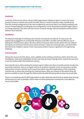 NEXT GENERATION CONNECTIVITY FOR THE NHS
Why suppliers and the NHS must rise to the challenge
10 The challenge
Continuity
Continuity of the service will be critical to NHS organisations. Whatever option is chosen for future
provision of secure network services for the NHS, there is a need to transition easily and efficiently
from the existing arrangements to the new arrangements and ensure there’s no impact to patients and
service. If responsibility for funding the new arrangements is to be devolved to local NHS organisations,
as is being proposed, then there will also remain a need to manage national standards and boundaries
between local networks.
Installation
The physical challenge of installing a new network must also be considered. In many areas, the
opportunity to piggyback on existing PSN networks could offer a sensible and cost effective way of
putting the infrastructure in place. But there will be some parts of the country where the new network
will require an overhaul of infrastructure which has been in place for several decades, and where fibre
will need to be installed in places it hasn’t previously existed. It poses a significant civil engineering
challenge.
Communication
Taking into account all of the above, and in addition to the ambitious timeframe within which this new
marketplace needs to be established, the first and most pressing challenge which needs to be overcome
is communication within the healthcare industry.
Given that the terms of the existing N3 contract expire in little more than 12 months and do not allow for
any further extension, there is an urgent need to act to deliver transition to the new provisions quickly.
And yet there remains a distinct lack of awareness within many NHS organisations of the impending
contract end, or where they should go for impartial advice. Many are unaware of the options that will
become available to them through the HSCN and the benefits that being able to shop around will offer.
There is a compelling need for NHS organisations to plan what they intend to do to replace their existing
infrastructure as soon as possible, and to make sure that replacement connectivity is cost-effective,
secure and reliable.
 