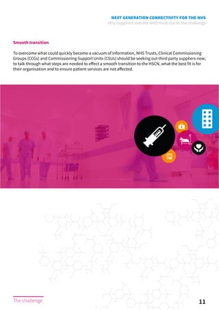 NEXT GENERATION CONNECTIVITY FOR THE NHS
Why suppliers and the NHS must rise to the challenge
11The challenge
Smooth transition
To overcome what could quickly become a vacuum of information, NHS Trusts, Clinical Commissioning
Groups (CCGs) and Commissioning Support Units (CSUs) should be seeking out third party suppliers now;
to talk through what steps are needed to effect a smooth transition to the HSCN, what the best fit is for
their organisation and to ensure patient services are not affected.
The challenge
 