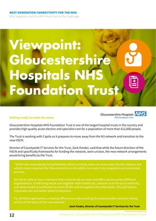 NEXT GENERATION CONNECTIVITY FOR THE NHS
Why suppliers and the NHS must rise to the challenge
Viewpoint:
Gloucestershire
Hospitals NHS
Foundation Trust
Getting ready to make the move
Gloucestershire Hospitals NHS Foundation Trust is one of the largest hospital trusts in the country and
provides high quality acute elective and specialist care for a population of more than 612,000 people.
The Trust is working with Capita as it prepares to move away from the N3 network and transition to the
new HSCN.
Director of Countywide IT Services for the Trust, Zack Pandor, said that while the future direction of the
HSCN and specifically frameworks for funding the network, were unclear, the new network arrangements
would bring benefits to the Trust.
12
“HSCN will undoubtedly bring flexibility which currently does not exist under the N3 network, but
what is most important for Gloucestershire is the ability to create truly integrated and connected
services.
We will be able to have a network that connects all our sites and offers access across different
organisations. It will bring social care together with healthcare, connect us to the local authority,
and allow health practitioners to work off site and throughout the NHS estate. This will lead to
improved care and better patient outcomes.
For all NHS organisations, creating efficiencies and providing the best possible value for money
will be at the heart of the new network.”
Viewpoint: Gloucestershire Hospitals NHS Foundation Trust
- Zack Pandor, Director of Countywide IT Services for the Trust
 