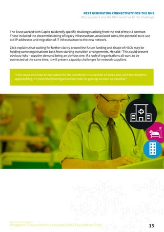 NEXT GENERATION CONNECTIVITY FOR THE NHS
Why suppliers and the NHS must rise to the challenge
The Trust worked with Capita to identify specific challenges arising from the end of the N3 contract.
These included the decommissioning of legacy infrastructure, associated costs, the potential to re-use
old IP addresses and migration of IT infrastructure to the new network.
Zack explains that waiting for further clarity around the future funding and shape of HSCN may be
holding some organisations back from starting transition arrangements. He said: “This could present
obvious risks – supplier demand being an obvious one. If a rush of organisations all want to be
connected at the same time, it will present capacity challenges for network suppliers.
“This could also lead to disruption for the workforce in a number of areas and, with the deadline
approaching, it’s essential that organisations start to gear up as soon as possible.”
13Viewpoint: Gloucestershire Hospitals NHS Foundation Trust
 