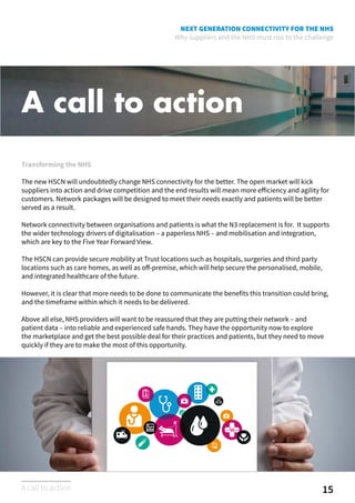 NEXT GENERATION CONNECTIVITY FOR THE NHS
Why suppliers and the NHS must rise to the challenge
A call to action
Transforming the NHS
The new HSCN will undoubtedly change NHS connectivity for the better. The open market will kick
suppliers into action and drive competition and the end results will mean more efficiency and agility for
customers. Network packages will be designed to meet their needs exactly and patients will be better
served as a result.
Network connectivity between organisations and patients is what the N3 replacement is for. It supports
the wider technology drivers of digitalisation – a paperless NHS – and mobilisation and integration,
which are key to the Five Year Forward View.
The HSCN can provide secure mobility at Trust locations such as hospitals, surgeries and third party
locations such as care homes, as well as off-premise, which will help secure the personalised, mobile,
and integrated healthcare of the future.
However, it is clear that more needs to be done to communicate the benefits this transition could bring,
and the timeframe within which it needs to be delivered.
Above all else, NHS providers will want to be reassured that they are putting their network – and
patient data – into reliable and experienced safe hands. They have the opportunity now to explore
the marketplace and get the best possible deal for their practices and patients, but they need to move
quickly if they are to make the most of this opportunity.
15A call to action
 