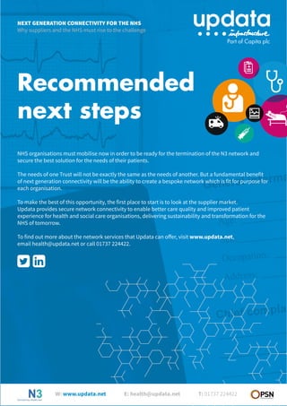 Recommended
next steps
NHS organisations must mobilise now in order to be ready for the termination of the N3 network and
secure the best solution for the needs of their patients.
The needs of one Trust will not be exactly the same as the needs of another. But a fundamental benefit
of next generation connectivity will be the ability to create a bespoke network which is fit for purpose for
each organisation.
To make the best of this opportunity, the first place to start is to look at the supplier market.
Updata provides secure network connectivity to enable better care quality and improved patient
experience for health and social care organisations, delivering sustainability and transformation for the
NHS of tomorrow.
To find out more about the network services that Updata can offer, visit www.updata.net,
email health@updata.net or call 01737 224422.
NEXT GENERATION CONNECTIVITY FOR THE NHS
Why suppliers and the NHS must rise to the challenge
W: www.updata.net E: health@updata.net T: 01737 224422
 