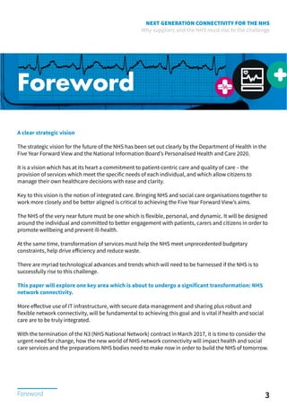NEXT GENERATION CONNECTIVITY FOR THE NHS
Why suppliers and the NHS must rise to the challenge
Foreword
A clear strategic vision
The strategic vision for the future of the NHS has been set out clearly by the Department of Health in the
Five Year Forward View and the National Information Board’s Personalised Health and Care 2020.
It is a vision which has at its heart a commitment to patient-centric care and quality of care – the
provision of services which meet the specific needs of each individual, and which allow citizens to
manage their own healthcare decisions with ease and clarity.
Key to this vision is the notion of integrated care. Bringing NHS and social care organisations together to
work more closely and be better aligned is critical to achieving the Five Year Forward View’s aims.
The NHS of the very near future must be one which is flexible, personal, and dynamic. It will be designed
around the individual and committed to better engagement with patients, carers and citizens in order to
promote wellbeing and prevent ill-health.
At the same time, transformation of services must help the NHS meet unprecedented budgetary
constraints, help drive efficiency and reduce waste.
There are myriad technological advances and trends which will need to be harnessed if the NHS is to
successfully rise to this challenge.
This paper will explore one key area which is about to undergo a significant transformation: NHS
network connectivity.
More effective use of IT infrastructure, with secure data management and sharing plus robust and
flexible network connectivity, will be fundamental to achieving this goal and is vital if health and social
care are to be truly integrated.
With the termination of the N3 (NHS National Network) contract in March 2017, it is time to consider the
urgent need for change, how the new world of NHS network connectivity will impact health and social
care services and the preparations NHS bodies need to make now in order to build the NHS of tomorrow.
3Foreword
 