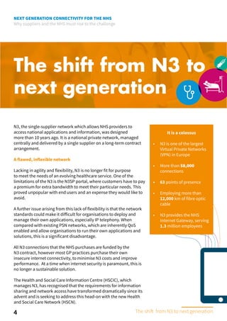 NEXT GENERATION CONNECTIVITY FOR THE NHS
Why suppliers and the NHS must rise to the challenge
The shift from N3 to
next generation
A flawed, inflexible network
Lacking in agility and flexibility, N3 is no longer fit for purpose
to meet the needs of an evolving healthcare service. One of the
limitations of the N3 is the N3SP portal, where customers have to pay
a premium for extra bandwidth to meet their particular needs. This
proved unpopular with end users and an expense they would like to
avoid.
A further issue arising from this lack of flexibility is that the network
standards could make it difficult for organisations to deploy and
manage their own applications, especially IP telephony. When
compared with existing PSN networks, which are inherently QoS
enabled and allow organisations to run their own applications and
solutions, this is a significant disadvantage.
All N3 connections that the NHS purchases are funded by the
N3 contract, however most GP practices purchase their own
insecure internet connectivity, to minimise N3 costs and improve
performance. At a time when internet security is paramount, this is
no longer a sustainable solution.
The Health and Social Care Information Centre (HSCIC), which
manages N3, has recognised that the requirements for information
sharing and network access have transformed dramatically since its
advent and is seeking to address this head-on with the new Health
and Social Care Network (HSCN).
It is a colossus
•	 N3 is one of the largest
Virtual Private Networks
(VPN) in Europe
•	 More than 58,000
connections
•	 63 points of presence
•	 Employing more than
12,000 km of fibre optic
cable
•	 N3 provides the NHS
Internet Gateway, serving
1.3 million employees
4
N3, the single-supplier network which allows NHS providers to
access national applications and information, was designed
more than 10 years ago. It is a national private network, managed
centrally and delivered by a single supplier on a long-term contract
arrangement.
The shift from N3 to next generation
 