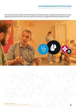 NEXT GENERATION CONNECTIVITY FOR THE NHS
Why suppliers and the NHS must rise to the challenge
The contract for the provision of the N3 network is looming, and with no option to extend, there is a clear
opportunity now to transform the way network connectivity is supplied to the NHS through the HSCN.
5The shift from N3 to next generation
 