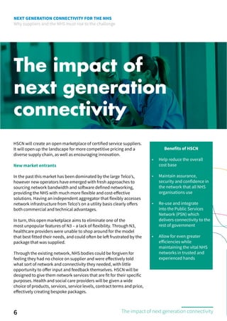 NEXT GENERATION CONNECTIVITY FOR THE NHS
Why suppliers and the NHS must rise to the challenge
The impact of
next generation
connectivity
HSCN will create an open marketplace of certified service suppliers.
It will open up the landscape for more competitive pricing and a
diverse supply chain, as well as encouraging innovation.
New market entrants
In the past this market has been dominated by the large Telco’s,
however new operators have emerged with fresh approaches to
sourcing network bandwidth and software defined networking,
providing the NHS with much more flexible and cost-effective
solutions. Having an independent aggregator that flexibly accesses
network infrastructure from Telco’s on a utility basis clearly offers
both commercial and technical advantages.
In turn, this open marketplace aims to eliminate one of the
most unpopular features of N3 – a lack of flexibility. Through N3,
healthcare providers were unable to shop around for the model
that best fitted their needs, and could often be left frustrated by the
package that was supplied.
Through the existing network, NHS bodies could be forgiven for
feeling they had no choice on supplier and were effectively told
what sort of network and connectivity they needed, with little
opportunity to offer input and feedback themselves. HSCN will be
designed to give them network services that are fit for their specific
purposes. Health and social care providers will be given a wide
choice of products, services, service levels, contract terms and price,
effectively creating bespoke packages.
Benefits of HSCN
•	 Help reduce the overall
cost base
•	 Maintain assurance,
security and confidence in
the network that all NHS
organisations use
•	 Re-use and integrate
into the Public Services
Network (PSN) which
delivers connectivity to the
rest of government
•	 Allow for even greater
efficiencies while
maintaining the vital NHS
networks in trusted and
experienced hands
6 The impact of next generation connectivity
 