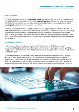 NEXT GENERATION CONNECTIVITY FOR THE NHS
Why suppliers and the NHS must rise to the challenge
A flexible solution
The HSCN is designed to offer an interoperable network between health and social care organisations,
both within the NHS and outside. It will result in greater integration of health and social care services,
flexible and remote working and access to national, regional and locally hosted applications – while
reducing reliance on central infrastructure and services.
At the heart of this transformation is better patient care and improved patient outcomes. As set out in
the National Information Board’s Personalised Health and Care 2020: “Better use of data and technology
has the power to improve health, transforming the quality and reducing the cost of health and care
services. It can give patients and citizens more control over their health and wellbeing, empower carers,
reduce the administrative burden for care professionals, and support the development of new medicines
and treatments.”
A cost-effective solution
Implementing a shared infrastructure makes great financial sense for the NHS, at a time of
unprecedented budget constraints. By offering value for money and reducing unnecessary spending,
next generation connectivity will make the best possible use of taxpayers’ money and help ease pressure
on the public purse.
All of these goals would be achieved through the successful implementation of the HSCN. Through
HSCN, customers will be able to reach out to patients faster and more effectively, cut cancelled
appointments, offer full and simple internet services to patients and improve the quality of data they
collect. It will be easier for staff to update records from home or while on the road, and it will offer a
secure and robust method of sharing vital patient information between different healthcare providers.
7The impact of next generation connectivity
 