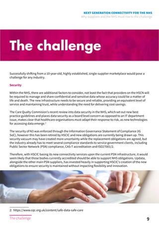 NEXT GENERATION CONNECTIVITY FOR THE NHS
Why suppliers and the NHS must rise to the challenge
The challenge
Successfully shifting from a 10-year-old, highly established, single-supplier marketplace would pose a
challenge for any industry.
Security
Within the NHS, there are additional factors to consider, not least the fact that providers on the HSCN will
be required to manage and share confidential and sensitive data whose accuracy could be a matter of
life and death. The new infrastructure needs to be secure and reliable, providing an equivalent level of
service and maintaining trust, while understanding the need for delivering cost savings.
The Care Qualty Commision’s recent review into data security in the NHS, which set out new best
practice guidelines and places data security as a board level concern as opposed to an IT department
issue, makes clear that healthcare organisations must adapt their response to risk, as new technologies
for accessing data emerge.2
The security of N3 was enforced through the Information Governance Statement of Compliance (IG
SoC), however this has been retired by HSCIC and new obligations are currently being drawn up. This
security vacuum may have created more uncertainty while the replacement obligations are agreed, but
the industry already has to meet several compliance standards to service government clients, including
Public Sector Network (PSN) compliance, CAS-T accreditation and ISO27001/2.
Therefore, with HSCIC basing its new connectivity services upon the current PSN infrastructure, it would
seem likely that those bodies currently accredited should be able to support NHS obligations. Updata,
alongside the other main PSN suppliers, has invested heavily in supporting HSCIC’s creation of the new
obligations to ensure security is maintained without impacting flexibility and innovation.
2: https://www.cqc.org.uk/content/safe-data-safe-care
9The challenge
 