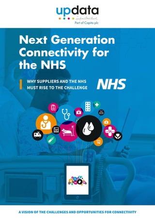 A VISION OF THE CHALLENGES AND OPPORTUNITIES FOR CONNECTIVITY
Next Generation
Connectivity for
the NHS
WHY SUPPLIERS AND THE NHS
MUST RISE TO THE CHALLENGE
 