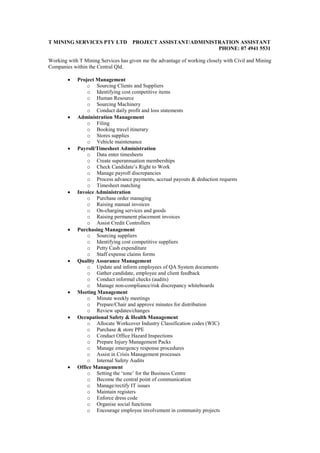 T MINING SERVICES PTY LTD PROJECT ASSISTANT/ADMINISTRATION ASSISTANT
PHONE: 07 4941 5531
Working with T Mining Services has given me the advantage of working closely with Civil and Mining
Companies within the Central Qld.
 Project Management
o Sourcing Clients and Suppliers
o Identifying cost competitive items
o Human Resource
o Sourcing Machinery
o Conduct daily profit and loss statements
 Administration Management
o Filing
o Booking travel itinerary
o Stores supplies
o Vehicle maintenance
 Payroll/Timesheet Administration
o Data enter timesheets
o Create superannuation memberships
o Check Candidate’s Right to Work
o Manage payroll discrepancies
o Process advance payments, accrual payouts & deduction requests
o Timesheet matching
 Invoice Administration
o Purchase order managing
o Raising manual invoices
o On-charging services and goods
o Raising permanent placement invoices
o Assist Credit Controllers
 Purchasing Management
o Sourcing suppliers
o Identifying cost competitive suppliers
o Petty Cash expenditure
o Staff expense claims forms
 Quality Assurance Management
o Update and inform employees of QA System documents
o Gather candidate, employee and client feedback
o Conduct informal checks (audits)
o Manage non-compliance/risk discrepancy whiteboards
 Meeting Management
o Minute weekly meetings
o Prepare/Chair and approve minutes for distribution
o Review updates/changes
 Occupational Safety & Health Management
o Allocate Workcover Industry Classification codes (WIC)
o Purchase & store PPE
o Conduct Office Hazard Inspections
o Prepare Injury Management Packs
o Manage emergency response procedures
o Assist in Crisis Management processes
o Internal Safety Audits
 Office Management
o Setting the ‘tone’ for the Business Centre
o Become the central point of communication
o Manage/rectify IT issues
o Maintain registers
o Enforce dress code
o Organise social functions
o Encourage employee involvement in community projects
 