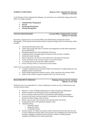 WORKPAC INDUSTRIAL Business Centre Administration Manager
PHONE: 07 4941 6422
As the Business Centre Administration Manager, my main focus was to efficiently manage and run the
office to its highest standard:
 Administration Management
 Payroll
 Purchasing Management
 Meeting Management
GOTCHA PHOTOGRAPHY Accounts Officer/Administration Assistant
PHONE: 07 5564 6666
Previously I enjoyed work as an Accounts Officer and Administration Assistant for Gotcha
Photography. Delivering the utmost professionalism I acquired multiply skills from daily duties which
included:
 Answering/Allocating phone calls
 Timely and accurate data entry of customer and management records while maintaining
strict confidentiality
 Scheduling appointments and rescheduling if necessary.
 Completing and pre-arranging high level projects for the next day’s schedules
 Attend and minute meetings
 Receive and process all invoices, direct debit forms and requests for payment
 Verify calculations in the Accounts system in an accurate manner
 To maintain and reconcile the Direct Debit mandates
 Ensure all filing is done in a timely and accurate manner
Some of my key strengths and achievements include:
 A hands-on problem solver and critical thinker with experience in implementing new and
changing systems and protocols.
 Well-rounded background in human resources, safety operations and consumer affairs.
 Ability to take initiative, quality orientation and to see a job to the end.
HEALTHSCOPE PATHOLOGY Pathology/Customer Service Assistant
PHONE: 07 3457 2040
Within this role I was responsible for a variety of laboratory activities as well as Administrative and
Customer liaisons duties.
 Report to a variety of Medical Representatives while maintaining confidentiality.
 General assistant to the Pathologist, Doctors and Management staff
 Review of patient medical records for documentation and updating of treatments.
 Accurately and timely entering of patient’s demographics into the Medical Manager
System, and make changes when necessary.
 Receive, process and verify medical records and specimens to be tested.
 Coding patient charts with appropriate diagnosis codes.
 Appropriate filing
o Laboratory reports
o Diagnostic reports
o Consultation reports
 Insurance claims. If a claim was rejected, I had to research why and if the code was sent
in wrong. Making sure all the claims were correctly was an important job. Knowing what
insurance companies would pay for and what they would not. Calling insurance
companies and Medicare was a daily requirement.
 