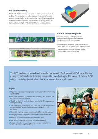 Shell Prelude FLNG 5
The HSE studies conducted in close collaboration with Shell mean that Prelude will be an
extremely safe and reliable facility despite the new challenges. The layout of Prelude FLNG
reflects the following principles that were adopted at an early stage.
Layout
Higher risk process and storage areas are located furthest from living
quarters (LQ).
Blast-rated bulkheads, utility modules and safety gaps separate the
LQ from the process modules.
The LQ on the LNG carrier is aligned with the FLNG living quarters
during offloading.
20m safety gaps, open process and turret area layouts minimize the
consequences of a potential incident and the likelihood of
escalation.
Flammable material storage areas separated from ignition sources.
Lifting equipment is deployed to facilitate maintenance access.
Handling routes avoid lifting over live process areas.
Dual helidecks increase helicopter operations availability.
Escape routes, temporary refuges and means of evacuation in
sufficient number and redundancy.
Air dispersion study
The health of the operating personnel is a primary concern to Shell
and the TSC consortium. In order to assess the impact of gaseous
emissions on air quality at deck level and at Living Quarters air inlets
and compare to occupational and residential air quality criteria set
by regulations, multiple Air Dispersion Studies were conducted.
Acoustic study for topsides
In order to improve working conditions,
and enhance resting periods for the crew,
acoustic studies were performed to:
1 - Better estimate noise levels in the topsides and in 	
	 front of the local equipment rooms and living quarters.
2 - Determine noise mitigation measures to meet 		
	 company and statutory regulations.
 