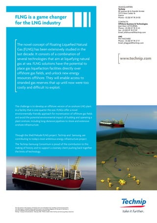 FLNG is a game changer
for the LNG industry
The novel concept of Floating Liquefied Natural
Gas (FLNG) has been extensively studied in the
last decade. It consists of a combination of
several technologies that aim at liquefying natural
gas at sea. FLNG solutions have the potential to
place gas liquefaction facilities directly over
offshore gas fields, and unlock new energy
resources offshore. They will enable access to
stranded gas reserves that up until now were too
costly and difficult to exploit.
HEADQUARTERS
Technip
89 avenue de la Grande Armée
75773 Paris Cedex 16
France
Phone: +33 (0)1 47 78 24 00
CONTACTS
Offshore Business & Technologies
Jean-Marc LETOURNEL
Phone: +33 (0)1 47 78 35 42
Fax: +33 (0)1 47 78 37 87
Email: jmletournel@technip.com
LNG
Phil HAGYARD
Phone: +33 (0)1 47 78 27 17
Email: phagyard@technip.com
This document is the property of Technip and is not intended to be a binding contractual document.
Any information contained herein shall not result in any binding obligation on the part of Technip, or
any of its affiliates, and is provided for information purposes only.
Technip - Group Communications - February 2016 - Photo credits: Shell, Technip and Samsung Heavy Industries
www.technip.com
The challenge is to develop an offshore version of an onshore LNG plant,
in a facility that is one-quarter the size. FLNGs offer a novel
environmentally-friendly approach for monetization of offshore gas fields
and avoid the potential environmental impact of building and operating a
plant onshore, including long-distance pipelines to shore and extensive
onshore infrastructure.
Through the Shell Prelude FLNG project, Technip and Samsung, are
contributing to today’s most ambitious energy infrastructure project.
The Technip-Samsung Consortium is proud of the contribution to this
making of history and to support a visionary client pushing back together
the limits of technology.
 