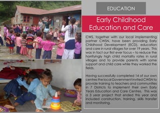 EDUCATION
Early Childhood
Education and Care
CWS, together with our local implementing
partner CWSN, have been providing Early
Childhood Development (ECD), education
and care in rural villages for over 19 years. This
was in fact our first ever focus – to reduce the
horrifyingly high child mortality rates in rural
villages and to provide parents with some
support and child care while they worked the
fields.
Having successfully completed 14 of our own
centres the local Government invited CWSN to
provide training to teachers and communities
in 7 Districts to implement their own Early
Years Education and Care Centres. This was
a 3 year project that ended this year and
included construction, training, skills transfer
and monitoring.
 