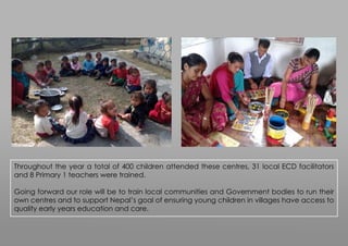 Throughout the year a total of 400 children attended these centres, 31 local ECD facilitators
and 8 Primary 1 teachers were trained.
Going forward our role will be to train local communities and Government bodies to run their
own centres and to support Nepal’s goal of ensuring young children in villages have access to
quality early years education and care.
 