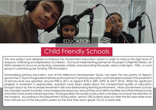 Child Friendly Schools
This new project was designed to improve the Government education system in order to reduce the high level of
dropouts, trafficking and exploitation of children. Our local implementing partner for this project is Right4Children, an
NGO created to focus on protecting vulnerable children and educating the public about child rights. FNEL, a scout
group in Luxembroug are funding 75% this project.
Universalizing primary education, one of the Millennium Development Goals, has been the top priority of Nepal’s
government. Duetothisgreateremphasisandinvestmentinprimaryeducation,aremarkableincreaseintheenrolment
at primary level was reported, around 95% in 2011 as against 81% in 2001 (NPC & UNCT 2010). While this significant
progress in enrolment is appreciable, questions have been raised about the compromised quality of education
brought about by the increased enrolment rate and deteriorating learning environment. Many Government schools
are crowded, poorly furnished, have inadequate resources, lack sanitary and toiletry facilities and other infrastructures
and often have poorly trained teachers. This jeopardizes the quality in education and does not ensure the retention of
the students. According to the Department of Education, almost 10% students drop out after the first year while more
than half are out of the education system by the time they reach grade 10 (15-16 years old).
EDUCATION
 