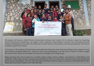 This project will improve 40-48 Primary & Secondary schools over 4 years (10-12 schools a year) by improving
school infrastructure (hardware e.g. toilets, water, classroom improvement/ re-build, etc), providing teacher
training, facilitating the formation of Child Clubs, Parent Teacher Associations and empowering the community
to better support the schools.
12 schools (1,100 students & 90 teachers) were selected during the year, teacher trainings were carried out and
educational materials distributed. However, due to the earthquake and fuel crisis we were not able to begin
the construction phase of the project this year but will begin 2016 raring to go!
Piggy backing this school project is a media project where school children are trained in Child Rights and
journalism where they produce, develop and broadcast their own radio show, aiming to educate the general
public about Child Rights. Not only does this raise awareness over the radio so to reduce child exploitation it also
empowers and trains children with useful life skills.
 