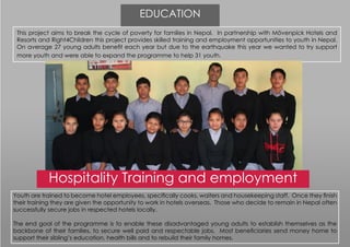 This project aims to break the cycle of poverty for families in Nepal. In partnership with Mövenpick Hotels and
Resorts and Right4Children this project provides skilled training and employment opportunities to youth in Nepal.
On average 27 young adults benefit each year but due to the earthquake this year we wanted to try support
more youth and were able to expand the programme to help 31 youth.
Hospitality Training and employment
Youth are trained to become hotel employees, specifically cooks, waiters and housekeeping staff. Once they finish
their training they are given the opportunity to work in hotels overseas. Those who decide to remain in Nepal often
successfully secure jobs in respected hotels locally.
The end goal of the programme is to enable these disadvantaged young adults to establish themselves as the
backbone of their families, to secure well paid and respectable jobs. Most beneficiaries send money home to
support their sibling’s education, health bills and to rebuild their family homes.
EDUCATION
 