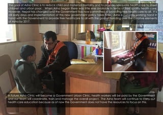 In future Asha Clinic will become a Government Urban Clinic, health workers will be paid by the Government
and our team will coordinate, train and manage the overall project. The Asha team will continue to carry out
health care education because as of now the Government does not have the resources to focus on this.
The goal of Asha Clinic is to reduce child and maternal mortality and to provide adequate health care to street
children and urban poor. When Asha began there was little else available in terms of free quality health care.
However, Nepal has changed and the Government has now committed to providing free health care to all. It is
still early days and implementation of this new government policy takes time. Asha is currently working hand in
hand with the Government to provide free healthcare to all with the goal of handing over the curative elements
of Asha by 2017.
 