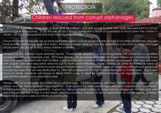 Children rescued from corrupt orphanages
In 2014 CWS supported Sano Paila to look after 43 children and one young mother who were rescued from a corrupt
orphanage in Kathmandu. To do this we set up a Transit Home and a team of counselors to track down the children’s
family – all but 6 had parents and most were looking for them!
Once this Transit Home was set up local authorities asked us if we would be able to take in a further 20 children, rescued
from another orphanage and from India. All these children were put into the temporary care of Sano Paila and huge
efforts were placed on finding these children’s families.
All but 6 of the children have returned home. These 6 are placed in a small integrated unit, cared for by qualified
people providing appropriate care. 2015 was focused on providing education to these children and monitoring those
who had been reunified with their families; a top priority was to ensure these children were looked after and provided
with proper care and education and not put to work or re-trafficked. These children all come from remote areas of
Humla, Kallikot and Mugu which involve days of travel to reach there. It has been an extremely difficult and expensive
process but one that we are dedicated to. We will continue to monitor these children for a further year. The 6 who
have no family members will remain in Sano Paila’s care, funded by another international organization focused on
deinstitutionalization and alternative care.
Please help us to educate the world about orphanages. Children belong with their families or communities and all
efforts must be made to keep them together. If all options fail then orphanages should be explored as a last resort.
Unfortunately, the ‘orphan business’, fueled by corrupt people looking to make money, desperate families and well-
meaning donors has made it a first resort, placing countless children at risk of exploitation or unmet needs. Children
need the love and care of a family or community.
PROTECTION
 