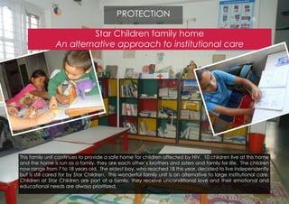 Star Children family home
An alternative approach to institutional care
This family unit continues to provide a safe home for children affected by HIV. 10 children live at this home
and the home is run as a family, they are each other’s brothers and sisters and family for life. The children
now range from 7 to 18 years old. The eldest boy, who reached 18 this year, decided to live independently
but is still cared for by Star Children. This wonderful family unit is an alternative to large institutional care.
Children at Star Children are part of a family, they receive unconditional love and their emotional and
educational needs are always prioritized.
PROTECTION
 