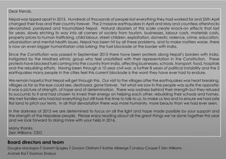 Dear friends,
Nepal was ripped apart in 2015. Hundreds of thousands of people lost everything they had worked for and 25th April
changed their lives and their country forever. The 2 massive earthquakes in April and May and countless aftershocks
devastated, paralyzed and traumatized Nepal. Natural disasters of this scale create knock-on effects that last
for years, slowly etching its way into all corners of society from tourism, businesses, labour costs, materials costs,
property prices to human trafficking, child labour, street children, exploitation, domestic violence, crime, education,
urbanization and mental health issues. Nepal has been hit by all these problems, and to make matters worse, there
is now an even bigger humanitarian crisis lurking; the fuel blockade at the border with India.
Since the Constitution was passed in September 2015 there have been protests along Nepal’s borders with India,
instigated by the Madhesi ethnic group who feel unsatisfied with their representation in the Constitution. These
protests have blocked fuel coming into the country from India, affecting businesses, schools, transport, food, hospitals
and the rebuilding efforts. Having been through a 10 year civil war, a further 8 years of political instability and the 2
earthquakes many people in the cities feel this current blockade is the worst they have ever had to endure.
We remain hopeful that Nepal will get through this. Our visit to the villages after the earthquakes was heart breaking,
villages as far as the eye could see, destroyed, gone forever. Yet what we saw in the people was quite the opposite;
it was a picture of strength, of hope and of determination. There was sadness behind their strength but they refused
to succumb to it and had chosen to invest their energy on helping each other, rebuilding their schools and homes.
We met families who had lost everything but still took the time to talk to us, to make us tea and to ensure we had safe
flat land to pitch our tents. In all that devastation there was more humanity, more beauty than we had ever seen.
In the darkness of 2015 we are determined to focus on all the light and hope made possible by your support and
the strength of the Nepalese people. Please enjoy reading about all the great things we’ve done together this year
and we look forward to doing more with your help in 2016.
Many thanks,
Zein Williams, CEO
Board directors and team
Douglas Maclagan I Garrett Quigley I Gordon Oldham I Kathie Allderige I Lindsay Cooper I Zein Williams
Avishek Rai I Darshan Shakya
 