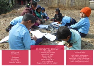 CHILD WELFARE SCHEME
Room 804
Causeway Bay Centre
15-23 Sugar Street
Causeway Bay
Hong Kong
Tel: (852) 2526 8810
www.cwshk.org
Registered charity no. 865654
Written by
Zein Williams
Lay-out by
Zein Williams
Avishek Rai
Darshan Shakya
Photography by:
Guna Gurung (Kopila Nepal)
Ramesh/ Kabiraj (CWSN)
Anil Paudel/ Ramesh Khadka (R4C)
Sarala Tamang (Shakti Samuha)
Brijlal Chaudhary (Sano Paila)
 