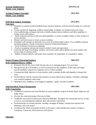 Systems Administrator 2015-Present
Priority Care Solutions
Technical Support Specialist 2014-2015
Priority Care Solutions
Dell Client Support Technician 2012-2014
Convergys
 Responds to customer technical problems/issues related to hardware,software and networking via e-mail and
phone.
 Assists customers by diagnosing problems and providing resolutions for technical and service issues.
 Uses troubleshooting techniques and tools to identify products that are defective and follow guidelines in
issuing service calls/contacts.
 Advises/educates customers within procedural guidelines to ensure a complete solution to their technical or
service questions
 Monitors and tracks issues to ensure accurate resolution
 Participates with managers to determine focus areas for technical improvements. (E.g. establishes targeted
mentoring programs, consults on incentives related to technical performance)
 Excels at tolerance for processes and people
 Excels at recognizing internal and external customer's needs and expectations
 Learns the full range of technology, products, and services and is able to identify how these products and
services align to customer needs
 Explains technical, industry, and market facts to position the organization as a competitive solution
Project Manager/Operating Engineer 2004-2012
Rylie Equipment/Howco Utilities
 Promoted After the first year to field foreman, then on to managing projects Two years later.
 Managed teams up to 20 members, as well as Contractors for the completion of fiber optic and copper
network installation projects for companies such as AT&T and Sprint.
 Communicated daily objectives to team members while remaining flexible and adaptable to changes that
arose.
 Worked directly with the customer representatives to ensure infrastructure integrity, timetables, and budget
were satisfied completely and on time.
 Maintained strict compliance to the budgetary guidelines, quality and safety standards.
.
Superintendent, Project Management 2001-2004
Duffy Construction
 Coordinated Contractors and Team Members on tenant completion projects for Radio Shack, Supercuts, and
Dollar Stores.
 Oversaw the construction project from start to finish.
 Troubleshot and resolved technical and contractual difficulties, throughout the construction process,in order
to meet or exceed designated completion dates and customer expectations.
 Performed project accounting functions, including managing the budget, tracking team expenses and
minimizing risk in the project.
 Coordinated the efforts of all parties involved in the project, which included the customer, Architects,
Consultants, Contractors,Sub-Contractors and Laborers.
Education
 