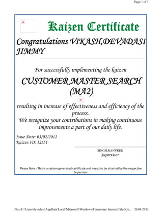 Kaizen Certificate
Congratulations VIKASH,DEVADASI
JIMMY
For successfully implementing the kaizen
CUSTOMER MASTER SEARCH
(MA2)
resulting in increase of effectiveness and efficiency of the
process.
We recognize your contributions in making continuous
improvements a part of our daily life.
Issue Date: 03/02/2012
Kaizen ID: 12551
SINGH,RANVEER
Supervisor
 
Please Note : This is a system generated certificate and needs to be attested by the respective 
Supervisor 
Page 1 of 1
20.08.2013file://C:UsersdevadasiAppDataLocalMicrosoftWindowsTemporary Internet FilesCo...
 