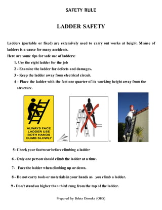SAFETY RULE
Prepared by Belete Demeke (OHS)
LADDER SAFETY
Ladders (portable or fixed) are extensively used to carry out works at height. Misuse of
ladders is a cause for many accidents.
Here are some tips for safe use of ladders:
1. Use the right ladder for the job
2 - Examine the ladder for defects and damages.
3 - Keep the ladder away from electrical circuit.
4 - Place the ladder with the feet one quarter of its working height away from the
structure.
-
5- Check your footwearbefore climbing a ladder
6 - Only one person should climb the ladder at a time.
7- Face the ladder when climbing up or down.
8 - Do not carry tools or materials in your hands as you climb a ladder.
9 - Don't stand on higher than third rung from the top of the ladder.
 