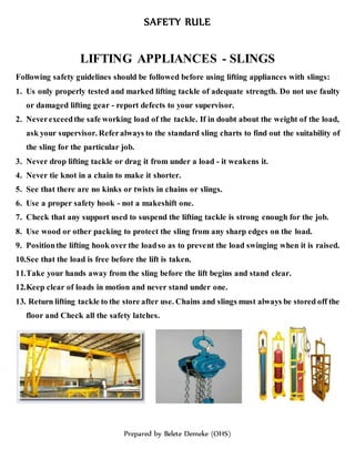 SAFETY RULE
Prepared by Belete Demeke (OHS)
LIFTING APPLIANCES - SLINGS
Following safety guidelines should be followed before using lifting appliances with slings:
1. Us only properly tested and marked lifting tackle of adequate strength. Do not use faulty
or damaged lifting gear - report defects to your supervisor.
2. Neverexceedthe safe working load of the tackle. If in doubt about the weight of the load,
ask your supervisor. Referalways to the standard sling charts to find out the suitability of
the sling for the particular job.
3. Never drop lifting tackle or drag it from under a load - it weakens it.
4. Never tie knot in a chain to make it shorter.
5. See that there are no kinks or twists in chains or slings.
6. Use a proper safety hook - not a makeshift one.
7. Check that any support used to suspend the lifting tackle is strong enough for the job.
8. Use wood or other packing to protect the sling from any sharp edges on the load.
9. Positionthe lifting hook over the loadso as to prevent the load swinging when it is raised.
10.See that the load is free before the lift is taken.
11.Take your hands away from the sling before the lift begins and stand clear.
12.Keep clear of loads in motion and never stand under one.
13. Return lifting tackle to the store after use. Chains and slings must always be stored off the
floor and Check all the safety latches.
 