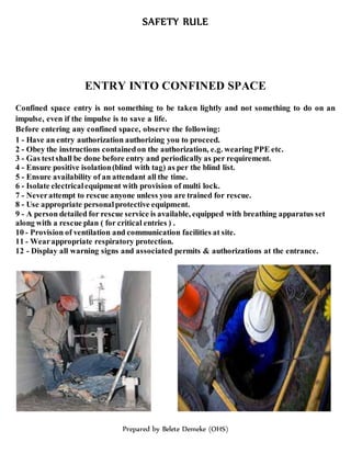 SAFETY RULE
Prepared by Belete Demeke (OHS)
ENTRY INTO CONFINED SPACE
Confined space entry is not something to be taken lightly and not something to do on an
impulse, even if the impulse is to save a life.
Before entering any confined space, observe the following:
1 - Have an entry authorization authorizing you to proceed.
2 - Obey the instructions containedon the authorization, e.g. wearing PPE etc.
3 - Gas testshall be done before entry and periodically as per requirement.
4 - Ensure positive isolation(blind with tag) as per the blind list.
5 - Ensure availability of an attendant all the time.
6 - Isolate electricalequipment with provision of multi lock.
7 - Neverattempt to rescue anyone unless you are trained for rescue.
8 - Use appropriate personalprotective equipment.
9 - A person detailed for rescue service is available, equipped with breathing apparatus set
along with a rescue plan ( for critical entries ) .
10 - Provision of ventilation and communication facilities at site.
11 - Wearappropriate respiratory protection.
12 - Display all warning signs and associated permits & authorizations at the entrance.
 