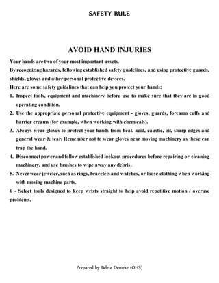 SAFETY RULE
Prepared by Belete Demeke (OHS)
AVOID HAND INJURIES
Your hands are two of your most important assets.
By recognizing hazards, following established safety guidelines, and using protective guards,
shields, gloves and other personal protective devices.
Here are some safety guidelines that can help you protect your hands:
1. Inspect tools, equipment and machinery before use to make sure that they are in good
operating condition.
2. Use the appropriate personal protective equipment - gloves, guards, forearm cuffs and
barrier creams (for example, when working with chemicals).
3. Always wear gloves to protect your hands from heat, acid, caustic, oil, sharp edges and
general wear & tear. Remember not to wear gloves near moving machinery as these can
trap the hand.
4. Disconnectpowerand follow established lockout procedures before repairing or cleaning
machinery, and use brushes to wipe away any debris.
5. Neverwearjeweler, such as rings, bracelets and watches, or loose clothing when working
with moving machine parts.
6 - Select tools designed to keep wrists straight to help avoid repetitive motion / overuse
problems.
 